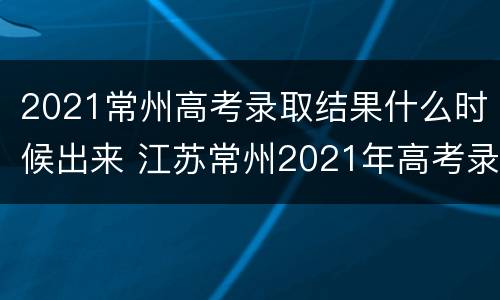 2021常州高考录取结果什么时候出来 江苏常州2021年高考录取