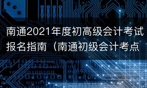 南通2021年度初高级会计考试报名指南（南通初级会计考点地址）
