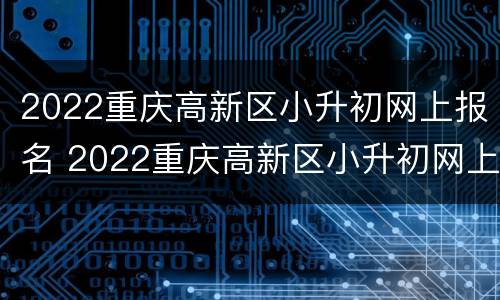 2022重庆高新区小升初网上报名 2022重庆高新区小升初网上报名怎么报