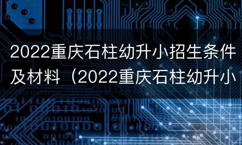 2022重庆石柱幼升小招生条件及材料（2022重庆石柱幼升小招生条件及材料表）