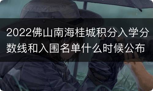 2022佛山南海桂城积分入学分数线和入围名单什么时候公布？