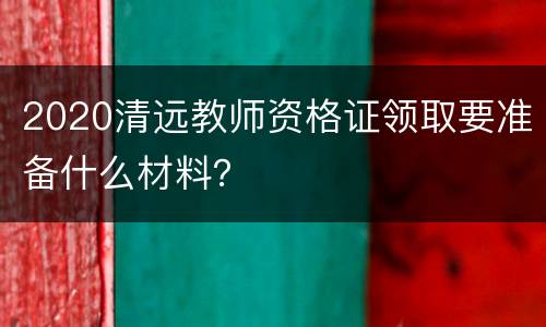 2020清远教师资格证领取要准备什么材料？