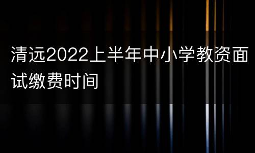 清远2022上半年中小学教资面试缴费时间
