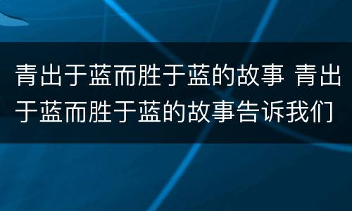 青出于蓝而胜于蓝的故事 青出于蓝而胜于蓝的故事告诉我们什么