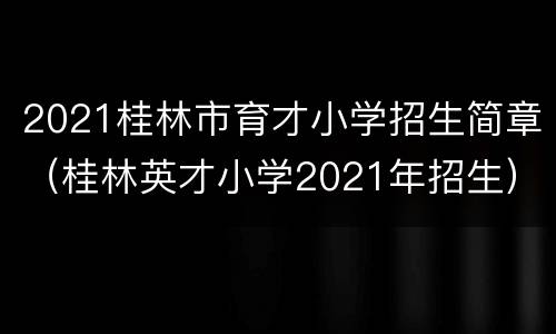 2021桂林市育才小学招生简章（桂林英才小学2021年招生）