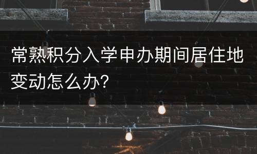 常熟积分入学申办期间居住地变动怎么办？