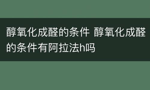 醇氧化成醛的条件 醇氧化成醛的条件有阿拉法h吗