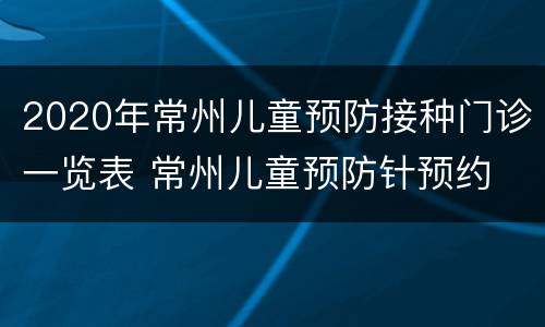 2020年常州儿童预防接种门诊一览表 常州儿童预防针预约