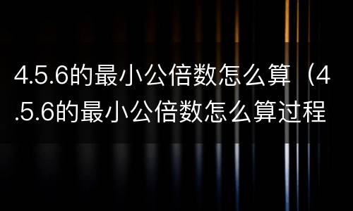 4.5.6的最小公倍数怎么算（4.5.6的最小公倍数怎么算过程）