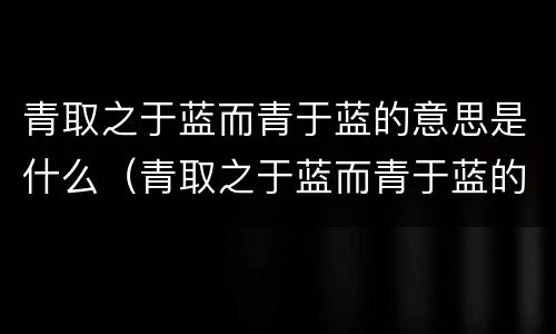 青取之于蓝而青于蓝的意思是什么（青取之于蓝而青于蓝的意思是什么 新闻）