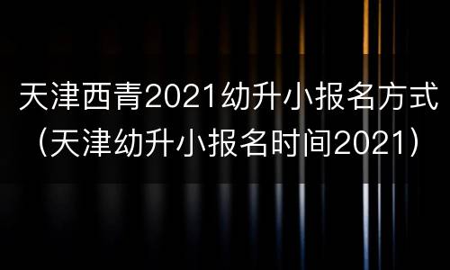 天津西青2021幼升小报名方式（天津幼升小报名时间2021）