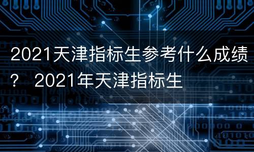 2021天津指标生参考什么成绩？ 2021年天津指标生