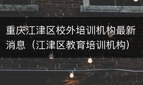 重庆江津区校外培训机构最新消息（江津区教育培训机构）