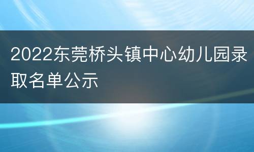 2022东莞桥头镇中心幼儿园录取名单公示