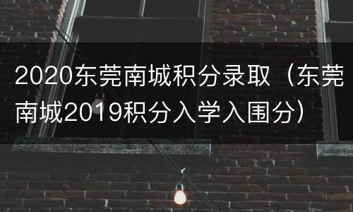 2020东莞南城积分录取（东莞南城2019积分入学入围分）