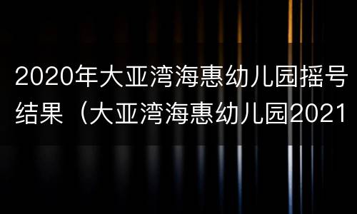 2020年大亚湾海惠幼儿园摇号结果（大亚湾海惠幼儿园2021招生）
