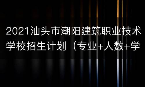 2021汕头市潮阳建筑职业技术学校招生计划（专业+人数+学费）