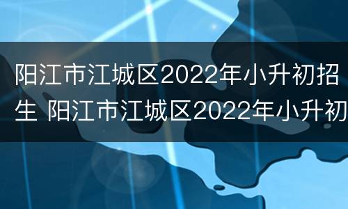 阳江市江城区2022年小升初招生 阳江市江城区2022年小升初招生政策