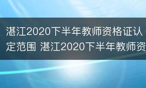 湛江2020下半年教师资格证认定范围 湛江2020下半年教师资格证认定范围公告