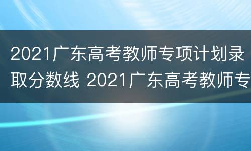 2021广东高考教师专项计划录取分数线 2021广东高考教师专项录取结果