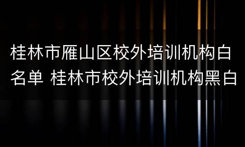 桂林市雁山区校外培训机构白名单 桂林市校外培训机构黑白名单