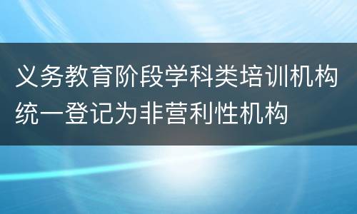 义务教育阶段学科类培训机构统一登记为非营利性机构
