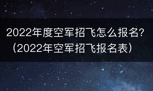 2022年度空军招飞怎么报名？（2022年空军招飞报名表）
