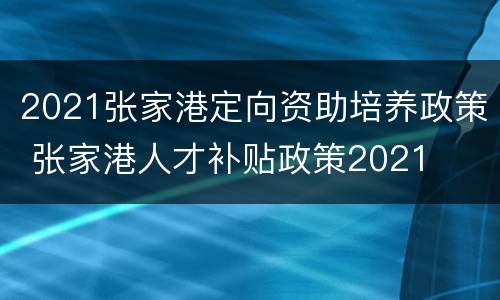2021张家港定向资助培养政策 张家港人才补贴政策2021