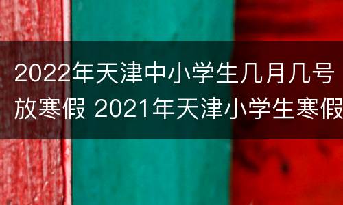 2022年天津中小学生几月几号放寒假 2021年天津小学生寒假放假时间是什么时候