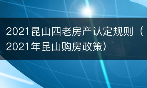 2021昆山四老房产认定规则（2021年昆山购房政策）