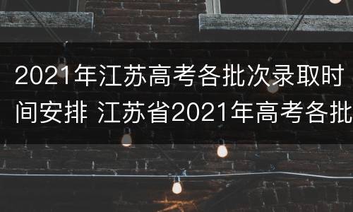 2021年江苏高考各批次录取时间安排 江苏省2021年高考各批次录取时间
