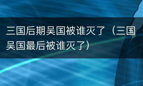 三国后期吴国被谁灭了（三国吴国最后被谁灭了）