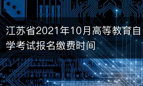 江苏省2021年10月高等教育自学考试报名缴费时间