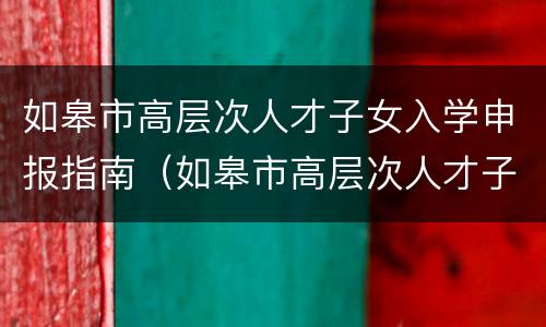如皋市高层次人才子女入学申报指南（如皋市高层次人才子女入学申报指南最新）