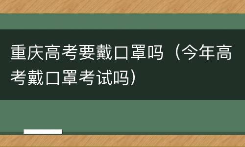 重庆高考要戴口罩吗（今年高考戴口罩考试吗）