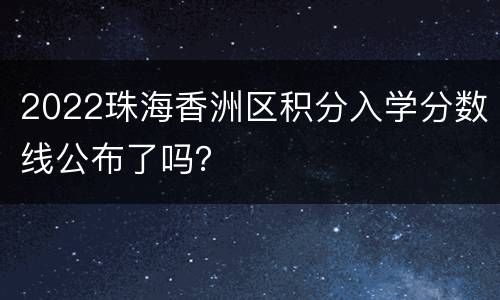 2022珠海香洲区积分入学分数线公布了吗？