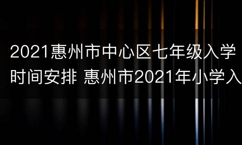 2021惠州市中心区七年级入学时间安排 惠州市2021年小学入学报名时间