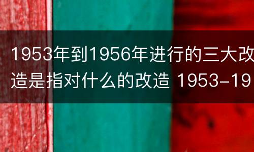 1953年到1956年进行的三大改造是指对什么的改造 1953-1956年我国的三大改造