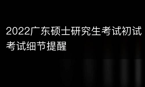 2022广东硕士研究生考试初试考试细节提醒