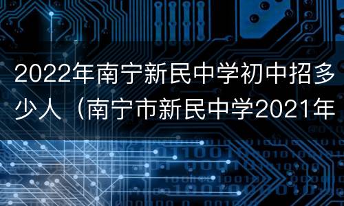 2022年南宁新民中学初中招多少人（南宁市新民中学2021年招生人数）