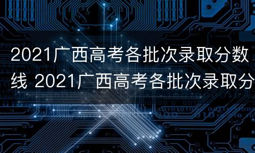 2021广西高考各批次录取分数线 2021广西高考各批次录取分数线表