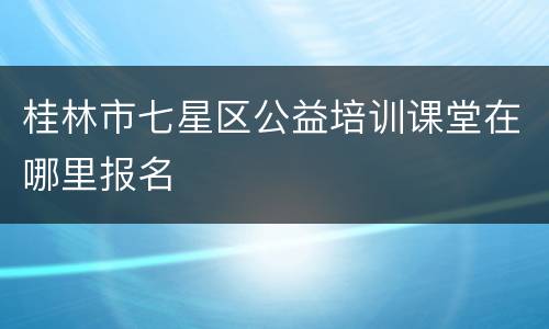 桂林市七星区公益培训课堂在哪里报名