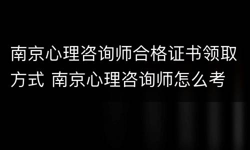 南京心理咨询师合格证书领取方式 南京心理咨询师怎么考
