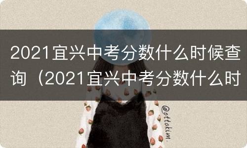 2021宜兴中考分数什么时候查询（2021宜兴中考分数什么时候查询的）