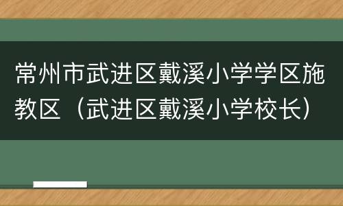常州市武进区戴溪小学学区施教区（武进区戴溪小学校长）