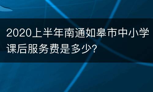 2020上半年南通如皋市中小学课后服务费是多少？