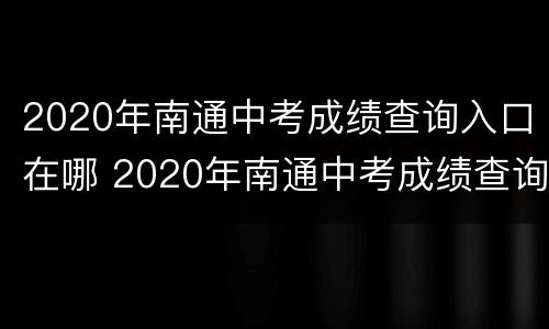 2020年南通中考成绩查询入口在哪 2020年南通中考成绩查询入口在哪里