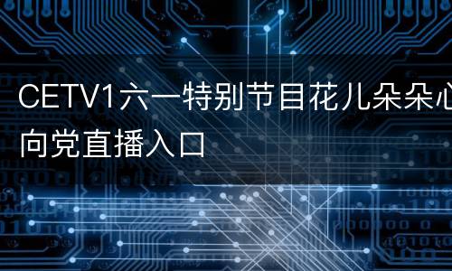 CETV1六一特别节目花儿朵朵心向党直播入口