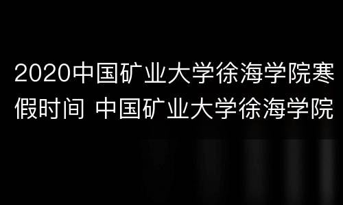 2020中国矿业大学徐海学院寒假时间 中国矿业大学徐海学院上课时间表