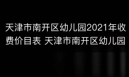 天津市南开区幼儿园2021年收费价目表 天津市南开区幼儿园2021年收费价目表最新